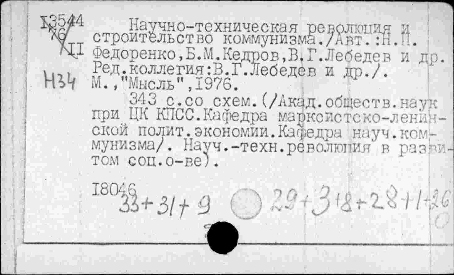 ﻿Научно-техническая революция и строительство коммунизма./'авт. :Н.П. Федоренко,Б.М.Кедров,В,Г.Лебедев и др Ред.коллегиям.Г.Лебедев и др./. М.,"Мысль",1976.
343 с.со схем.(/Акад,обществ.наук при ЦК КПСС.Кафедра марксистско-ленинской полит.экономии.Кафедра науч.ком-мунизма/. Науч.-техн.революция' в раз?> том соц.о-ве;.
180^+3//3 '